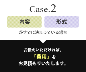 Case2 内容・形式がすでに決まっている場合 お伝えいただければ、「費用」をお見積もりいたします。