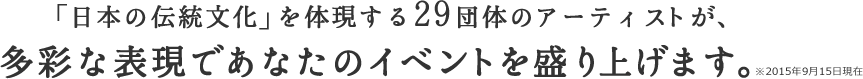 「日本の伝統文化」を体現する29団体のアーティストが、多彩な表現であなたのイベントを盛り上げます。※2015年9月15日現在