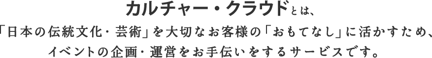 カルチャー・クラウドとは、「日本の伝統文化・芸術」を大切なお客様の「おもてなし」に活かすため、イベントの企画・運営をお手伝いをするサービスです。