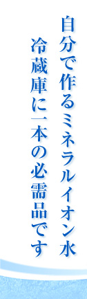 自分で作るミネラルイオン水 冷蔵庫に一本の必需品です