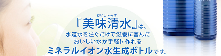 『美味清水』は、水道水を注ぐだけで滋養に富んだおいしい水が手軽に作れるミネラルイオン水生成ボトルです。