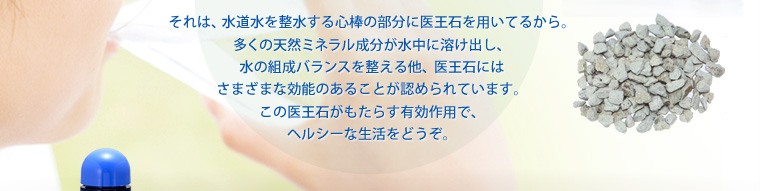 それは、水道水を整水する心棒の部分に医王石を用いてるから。多くの天然ミネラル成分が水中に溶け出し、水の組成バランスを整える他、医王石にはさまざまな効能のあることが認められています。この医王石がもたらす有効作用で、ヘルシーな生活をどうぞ。