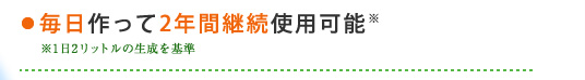 ・毎日作って2年間継続使用可能 ※1日2リットルの生成を基準