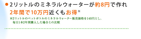 ・2リットルのミネラルウォーターが約8円で作れ2年間で10万円近くもお得 ※2リットルのペットボトルのミネラルウォーター販売価格を140円とし、毎日1本2年間購入した場合との比較