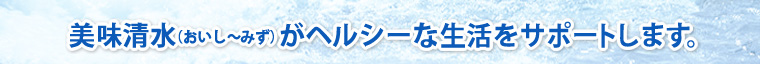 美味清水（おいし〜みず）がヘルシーな生活をサポートします。