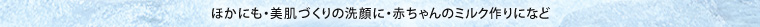 ほかにも・美肌づくりの洗顔に・赤ちゃんのミルク作りになど