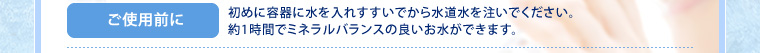 ご使用前に:初めに容器に水を入れすすいでから水道水を注いでください。約1時間でミネラルバランスの良いお水ができます。