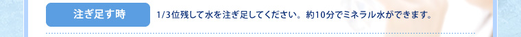注ぎ足す時:1/3位残して水を注ぎ足してください。約10分でミネラル水ができます。