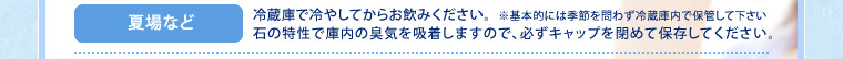 夏場など:冷蔵庫で冷やしてからお飲みください。石の特性で庫内の臭気を吸着しますので、必ずキャップを閉めて保存してください。※基本的には季節を問わず冷蔵庫内で保管して下さい