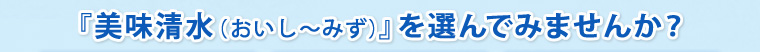 『美味清水（おいし〜みず）』を選んでみませんか？