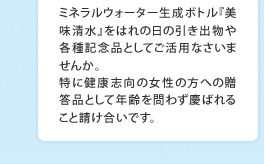 ミネラルウォーター生成ボトル『美味清水』をはれの日の引き出物や各種記念品としてご活用なさいませんか。特に健康志向の女性の方への贈答品として年齢を問わず慶ばれること請け合いです。