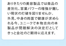 ありきたりの美容製品では商品の差別化、営業パワーの増強が難しい現状の打破を図りませんか。外見、中身の両面で健康が求められる今、ユニークで本物志向の本製品が問題解決の決定打としてきっと会社のご期待に応えます。