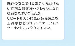 既存の商品ではご満足いただけない特別な顧客様へフレッシュなご提案をなさいませんか。リピートも大いに見込める逸品を上得意様とのコミュニケーションツールとしてお役立て下さい。