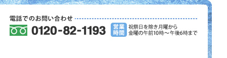 電話でのお問い合わせ:0120-82-1193 営業時間:祝祭日を除き月曜から金曜の午前10時〜午後6時まで