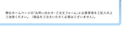 弊社ホームページの｢お問い合わせ・ご注文フォーム｣に必要事項をご記入の上ご送信ください。（商品をご注文いただく必要はございません）。