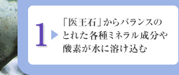 1:「医王石」からバランスのとれた各種ミネラル成分や酸素が水に溶け込む