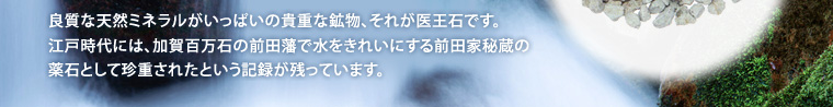 良質な天然ミネラルがいっぱいの貴重な鉱物、それが医王石です。江戸時代には、加賀百万石の前田藩で水をきれいにする前田家秘蔵の薬石として珍重されたという記録が残っています。