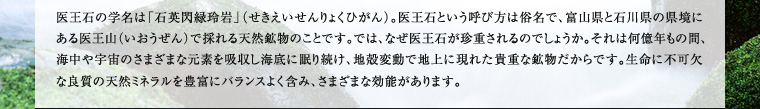 医王石の学名は「石英閃緑玲岩」（せきえいせんりょくひがん）。医王石という呼び方は俗名で、富山県と石川県の県境にある医王山（いおうぜん）で採れる天然鉱物のことです。では、なぜ医王石が珍重されるのでしょうか。それは何億年もの間、海中や宇宙のさまざまな元素を吸収し海底に眠り続け、地殻変動で地上に現れた貴重な鉱物だからです。生命に不可欠な良質の天然ミネラルを豊富にバランスよく含み、さまざまな効能があります。