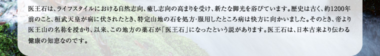 医王石は、ライフスタイルにおける自然志向、癒し志向の高まりを受け、新たな脚光を浴びています。歴史は古く、約1200年前のこと、桓武天皇が病に伏されたとき、特定山地の石を処方・服用したところ病は快方に向かいました。そのとき、帝より医王山の名称を授かり、以来、この地方の薬石が「医王石」になったという説があります。医王石は、日本古来より伝わる健康の知恵なのです。